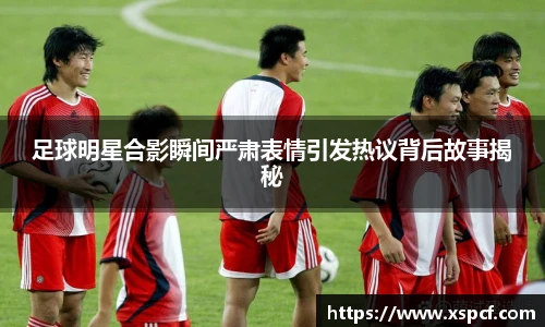 足球明星合影瞬间严肃表情引发热议背后故事揭秘